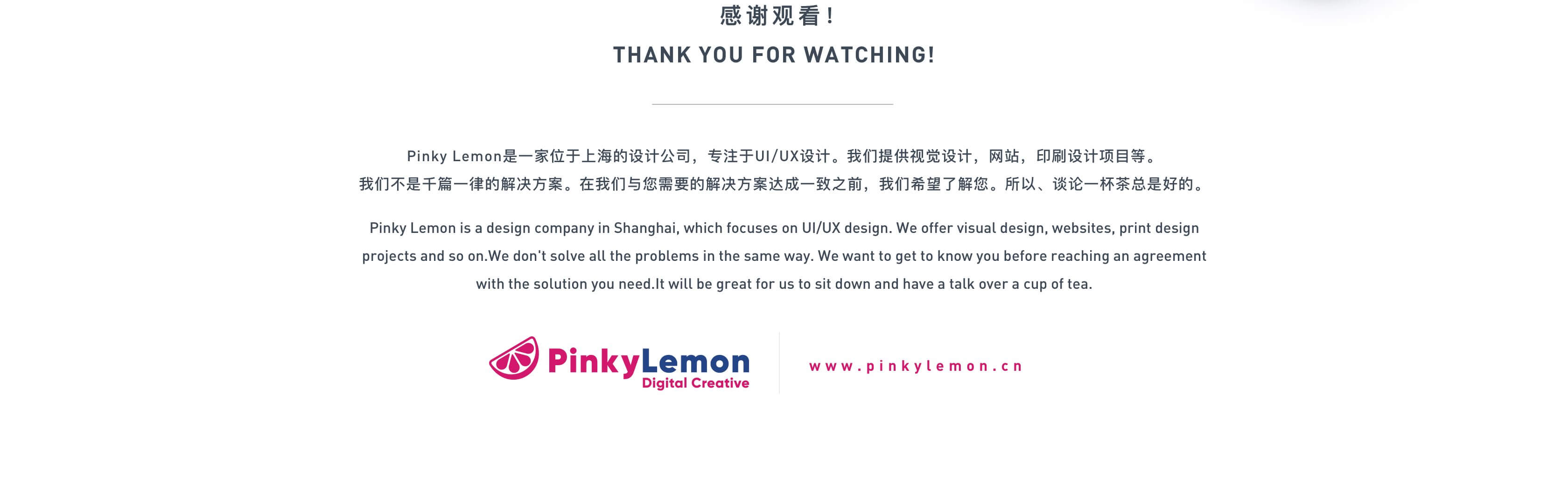 感谢观看！
THANK YOU FOR WATCHING!
Pinky Lemon是一家位于上海的设计公司，专注于UI/UX设计。我们提供视觉设计，网站，印刷设计项目等。
我们不是千篇一律的解决方案。在我们与您需要的解决方案达成一致之前，我们希望了解您。所以、谈论一杯茶总是好的。
Pinky Lemon is a design company in Shanghai, which focuses on UI/UX design. We offer visual design, websites, print design projects and so on.We don't solve all the problems in the same way. We want to get to know you before reaching an agreement with the solution you need.It will be great for us to sit down and have a talk over a cup of tea.