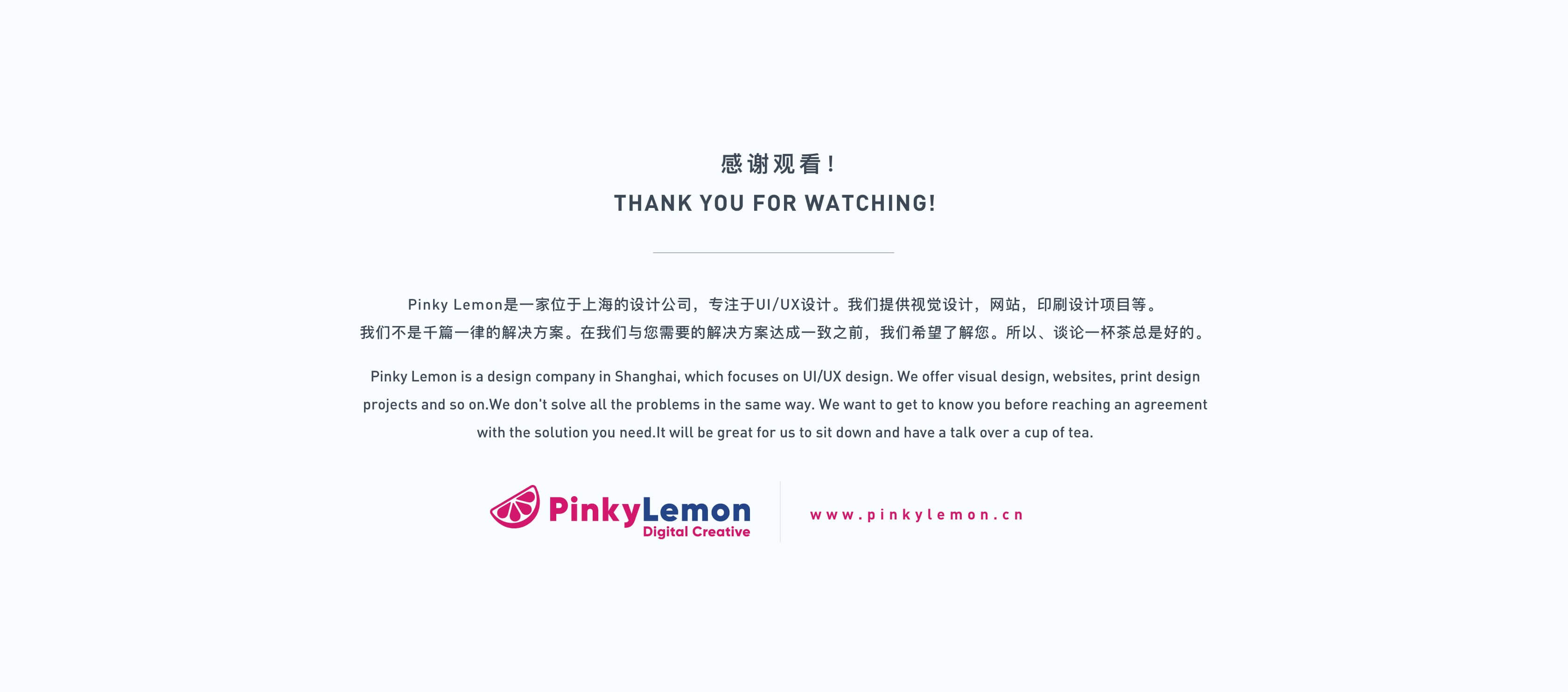 感谢观看！
THANK YOU FOR WATCHING!
Pinky Lemon是一家位于上海的设计公司，专注于UI/UX设计。我们提供视觉设计，网站，印刷设计项目等。
我们不是千篇一律的解决方案。在我们与您需要的解决方案达成一致之前，我们希望了解您。所以、谈论一杯茶总是好的。
Pinky Lemon is a design company in Shanghai, which focuses on UI/UX design. We offer visual design, websites, print design projects and so on.We don't solve all the problems in the same way. We want to get to know you before reaching an agreement with the solution you need.It will be great for us to sit down and have a talk over a cup of tea.