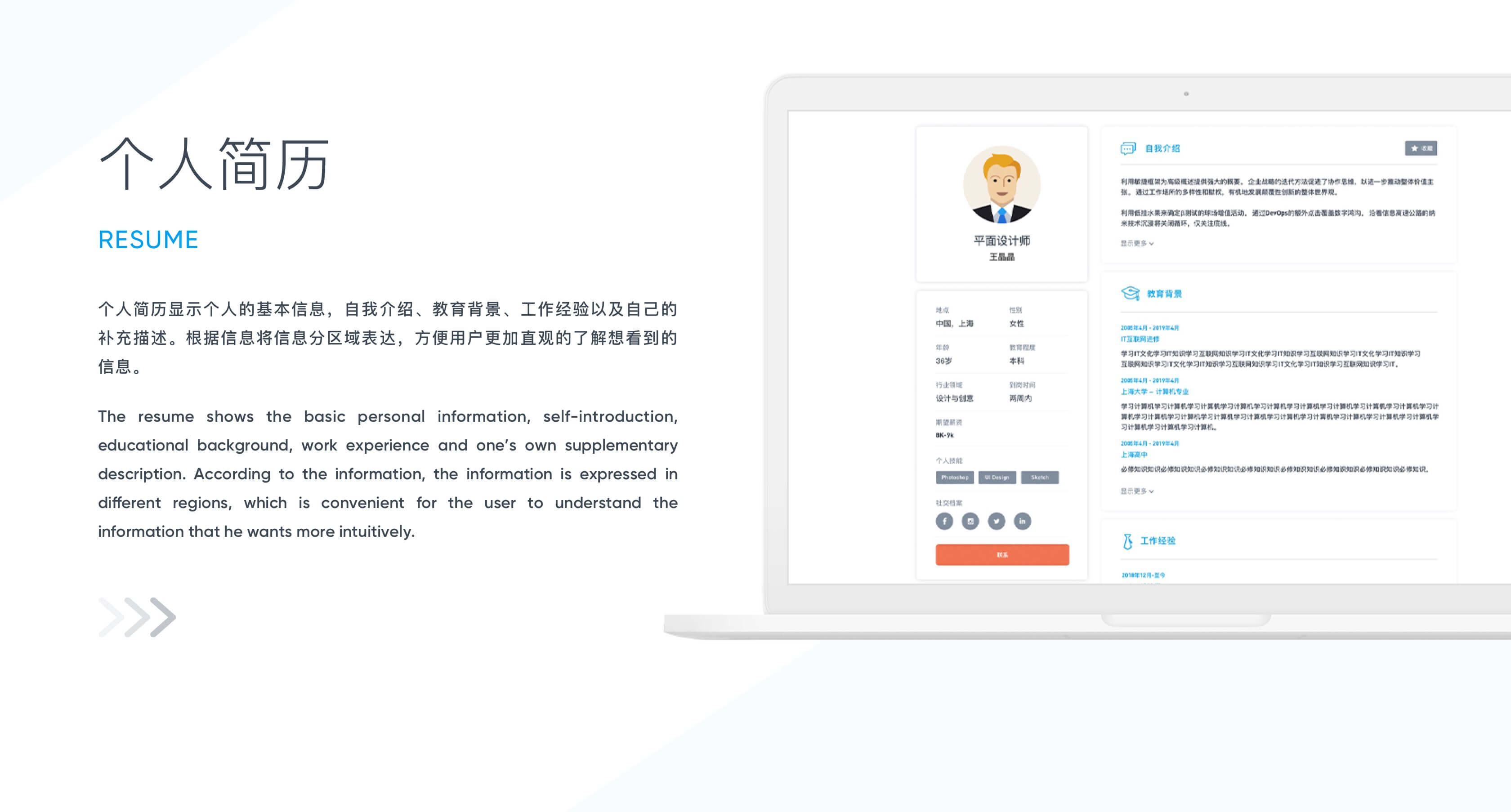 个人简历
Resume
个人简历显示个人的基本信息，自我介绍、教育背景、工作经验以及自己的补充描述。根据信息将信息分区域表达，方便用户更加直观的了解想看到的信息。The resume shows the basic personal information, self-introduction, educational background, work experience and one’s own supplementary description. According to the information, the information is expressed in different regions, which is convenient for the user to understand the information that he wants more intuitively.