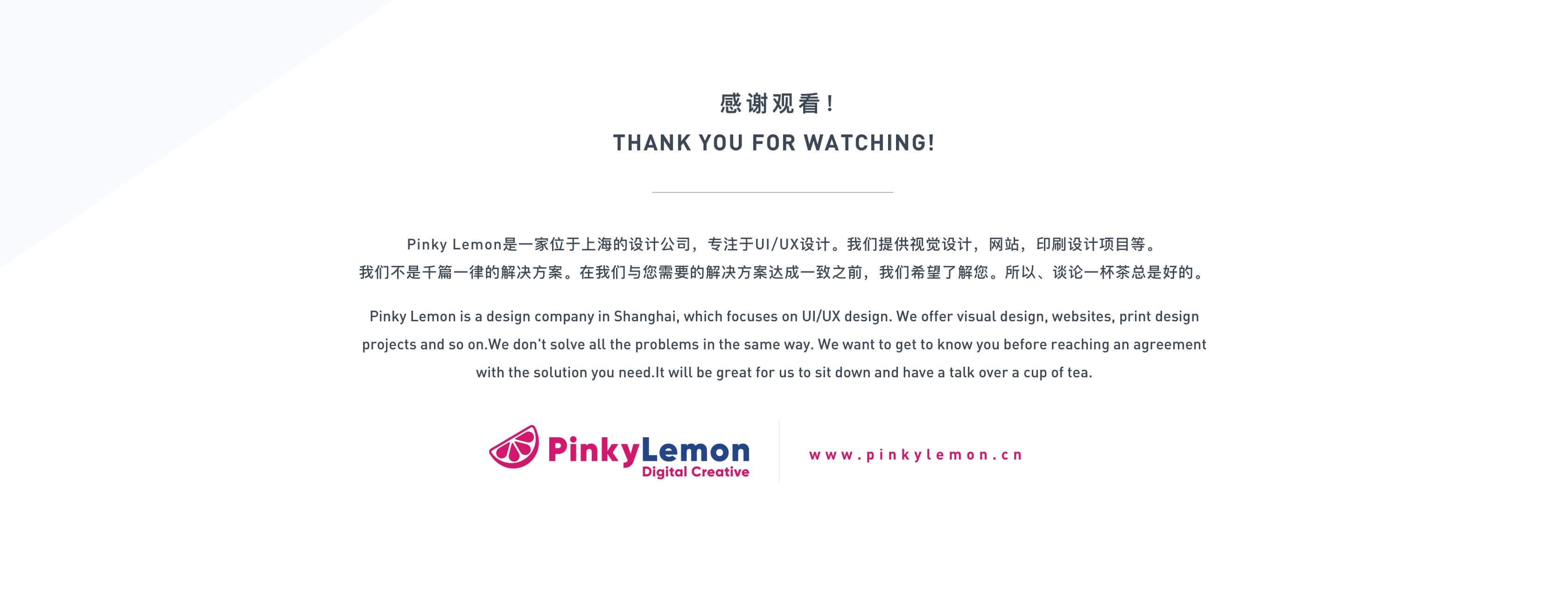 感谢观看！
THANK YOU FOR WATCHING!
Pinky Lemon是一家位于上海的设计公司，专注于UI/UX设计。我们提供视觉设计，网站，印刷设计项目等。
我们不是千篇一律的解决方案。在我们与您需要的解决方案达成一致之前，我们希望了解您。所以、谈论一杯茶总是好的。
Pinky Lemon is a design company in Shanghai, which focuses on UI/UX design. We offer visual design, websites, print design projects and so on.We don't solve all the problems in the same way. We want to get to know you before reaching an agreement with the solution you need.It will be great for us to sit down and have a talk over a cup of tea.
